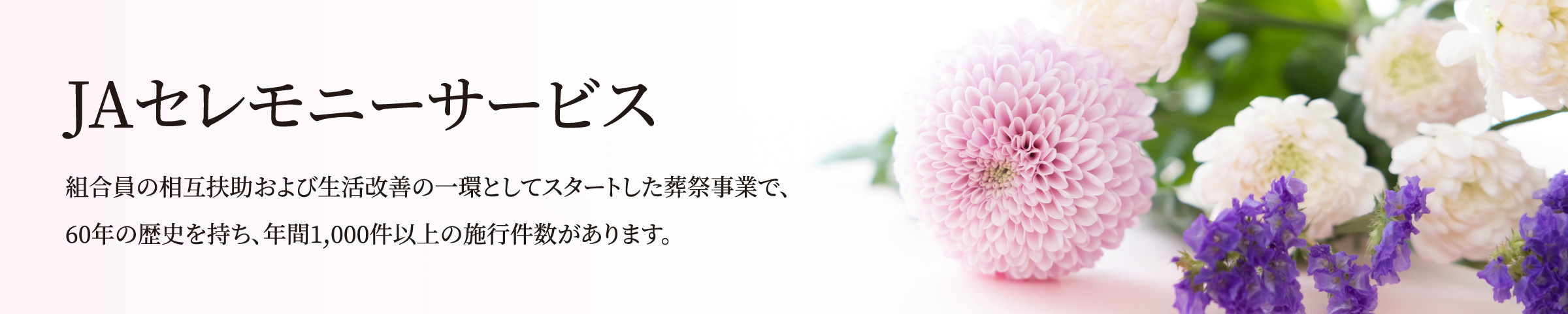 JAセレモニーサービス／組合員の相互扶助および?活改善の?環としてスタートした葬祭事業で、60年の歴史を持ち、年間1,000件以上の施?件数があります。